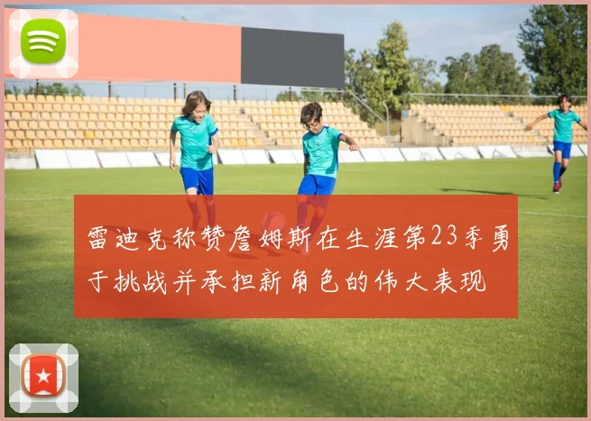 雷迪克称赞詹姆斯在生涯第23季勇于挑战并承担新角色的伟大表现