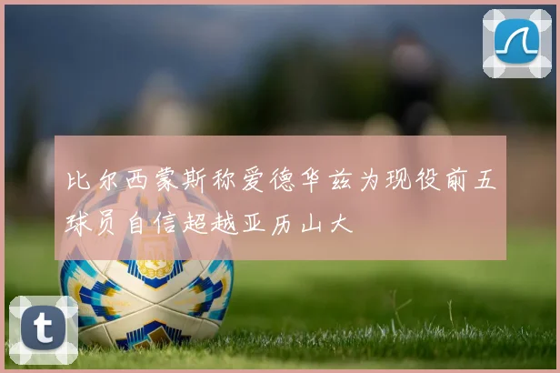 比尔西蒙斯称爱德华兹为现役前五球员自信超越亚历山大