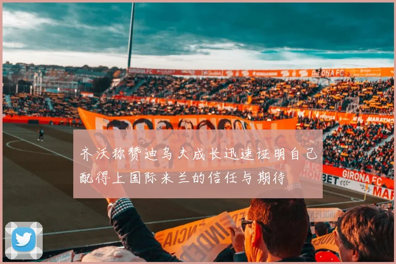 齐沃称赞迪乌夫成长迅速证明自己配得上国际米兰的信任与期待