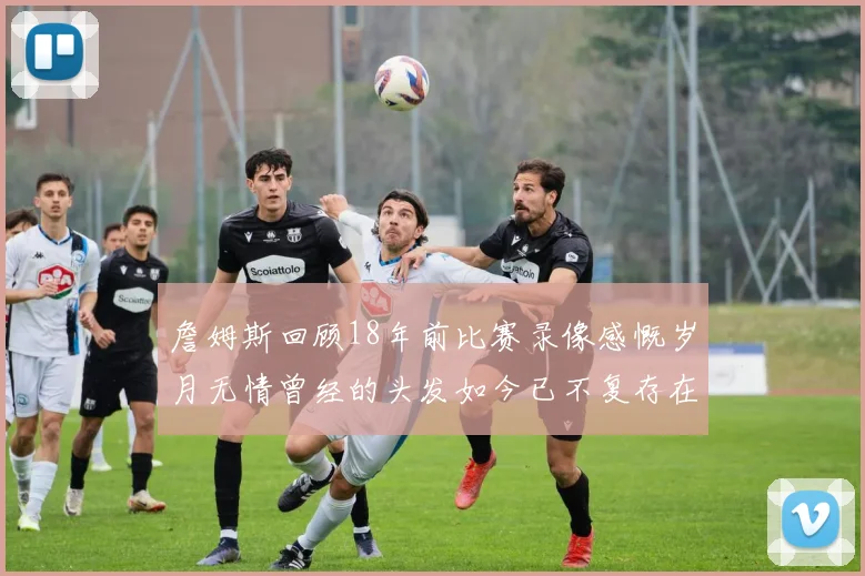 詹姆斯回顾18年前比赛录像感慨岁月无情曾经的头发如今已不复存在