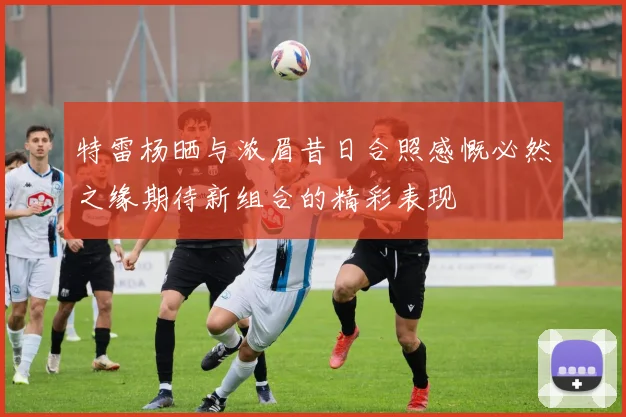 特雷杨晒与浓眉昔日合照感慨必然之缘期待新组合的精彩表现