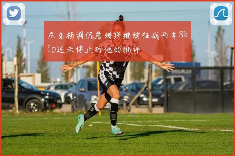 尼克杨调侃詹姆斯继续征战两年Skip还未停止对他的批评