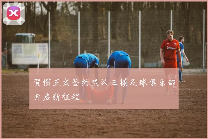 贺惯正式签约武汉三镇足球俱乐部开启新征程