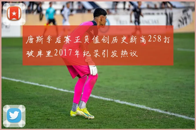 唐斯季后赛正负值创历史新高258打破库里2017年纪录引发热议