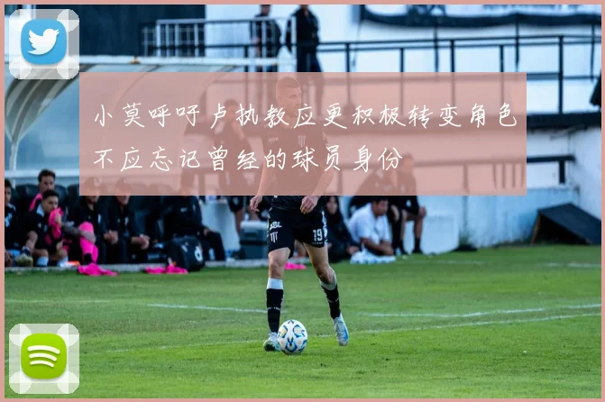 小莫呼吁卢执教应更积极转变角色不应忘记曾经的球员身份