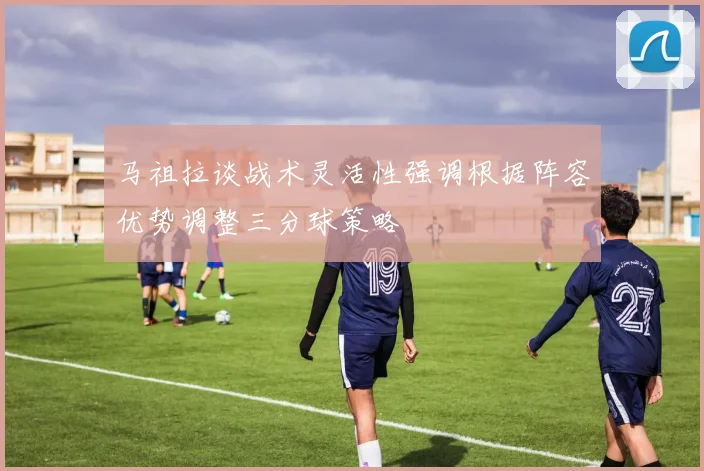 马祖拉谈战术灵活性强调根据阵容优势调整三分球策略
