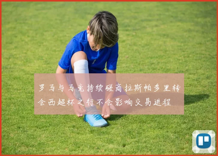 罗马与马竞持续磋商拉斯帕多里转会西超杯之行不会影响交易进程