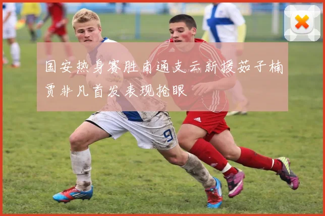 国安热身赛胜南通支云新援茹子楠贾非凡首发表现抢眼