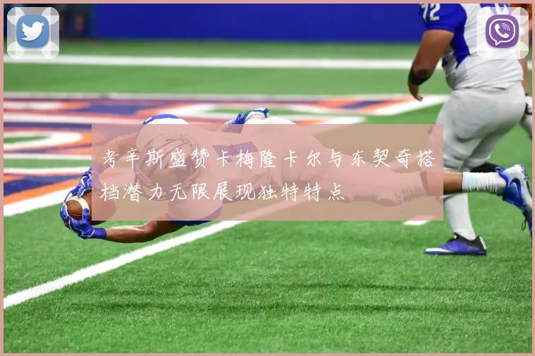 考辛斯盛赞卡梅隆卡尔与东契奇搭档潜力无限展现独特特点