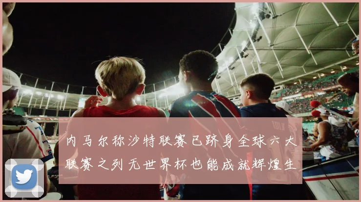 内马尔称沙特联赛已跻身全球六大联赛之列无世界杯也能成就辉煌生涯