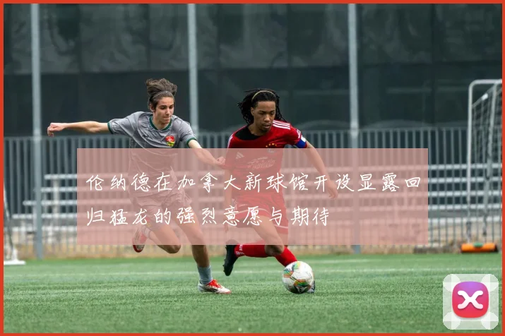 伦纳德在加拿大新球馆开设显露回归猛龙的强烈意愿与期待