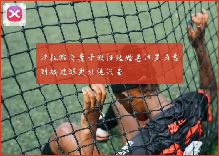 沙拉维与妻子领证结婚喜讯罗马告别战进球更让他兴奋