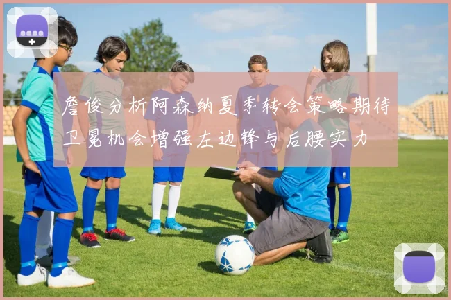 詹俊分析阿森纳夏季转会策略期待卫冕机会增强左边锋与后腰实力