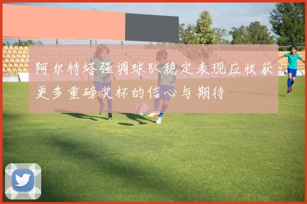 阿尔特塔强调球队稳定表现应收获更多重磅奖杯的信心与期待