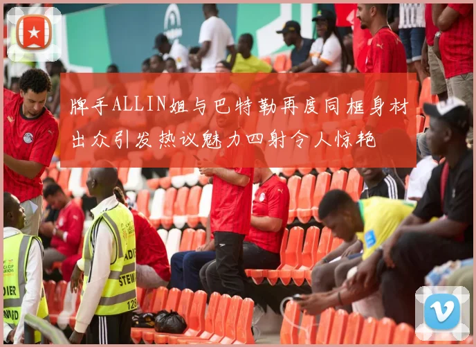 牌手ALLIN姐与巴特勒再度同框身材出众引发热议魅力四射令人惊艳