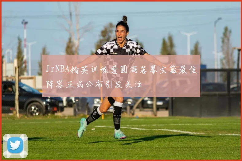 JrNBA精英训练营圆满落幕女篮最佳阵容正式公布引发关注