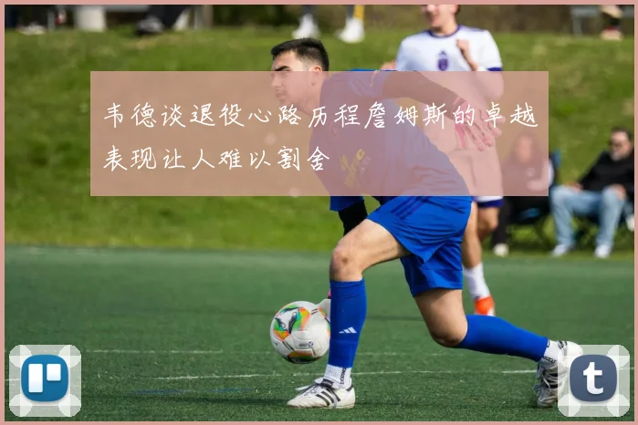 韦德谈退役心路历程詹姆斯的卓越表现让人难以割舍