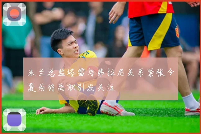 米兰总监塔雷与弗拉尼关系紧张今夏或将离职引发关注