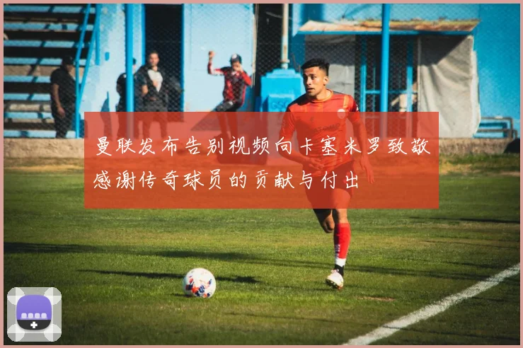 曼联发布告别视频向卡塞米罗致敬感谢传奇球员的贡献与付出