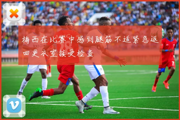 梅西在比赛中感到腿筋不适紧急返回更衣室接受检查
