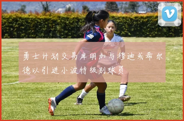 勇士计划交易库明加与穆迪或希尔德以引进小波特级别球员
