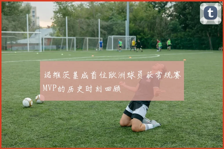 诺维茨基成首位欧洲球员获常规赛MVP的历史时刻回顾