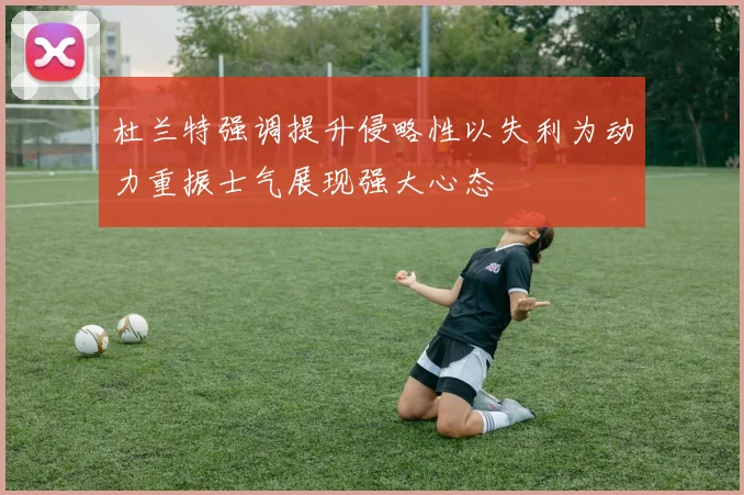 杜兰特强调提升侵略性以失利为动力重振士气展现强大心态