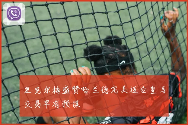 里克尔梅盛赞哈兰德完美适合皇马交易早有预谋