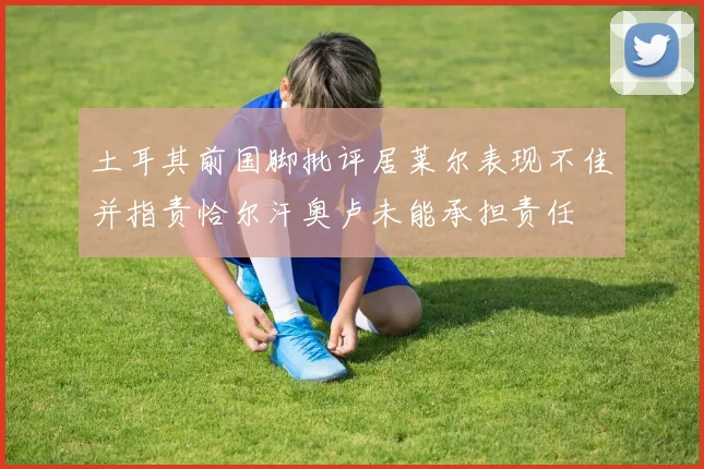 土耳其前国脚批评居莱尔表现不佳并指责恰尔汗奥卢未能承担责任