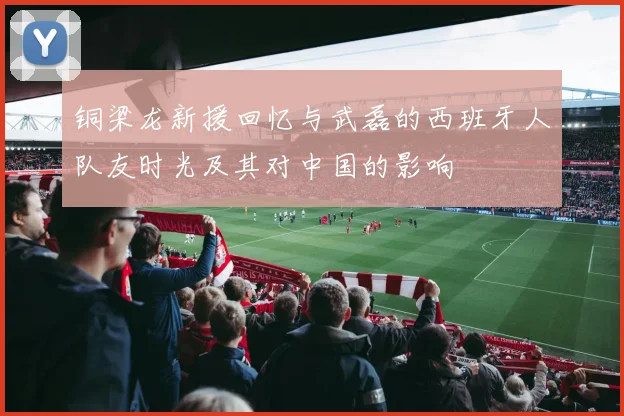 铜梁龙新援回忆与武磊的西班牙人队友时光及其对中国的影响
