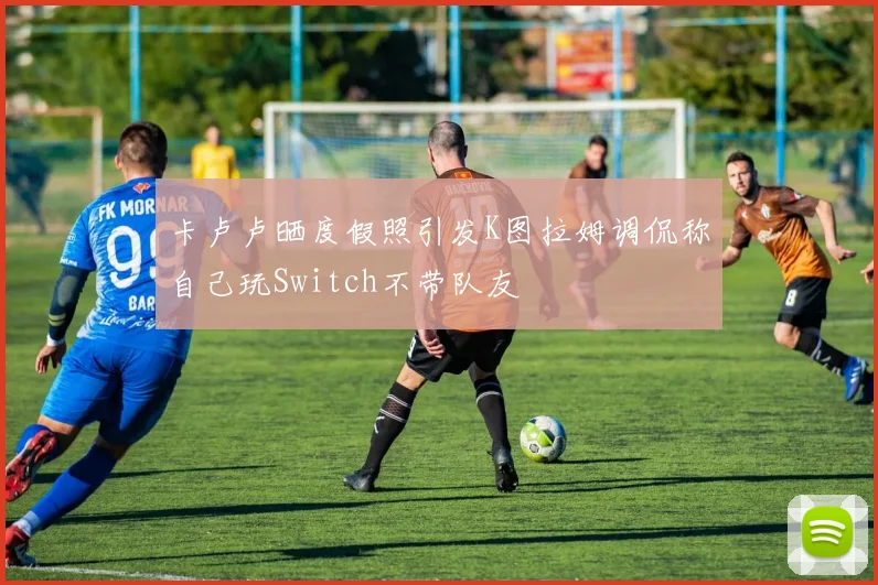 卡卢卢晒度假照引发K图拉姆调侃称自己玩Switch不带队友