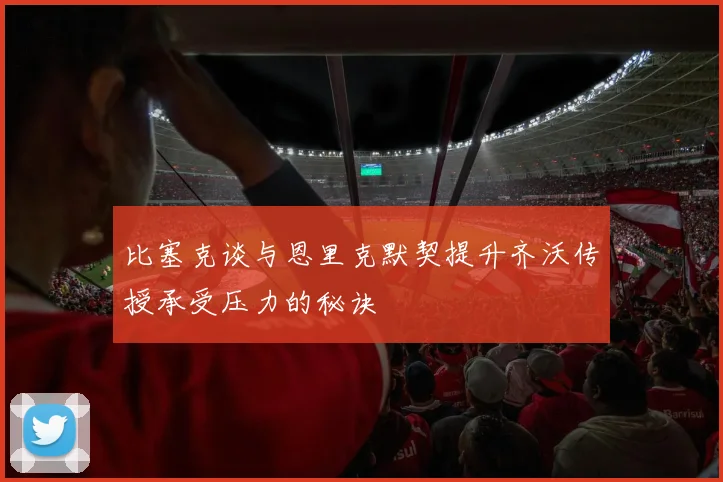 比塞克谈与恩里克默契提升齐沃传授承受压力的秘诀