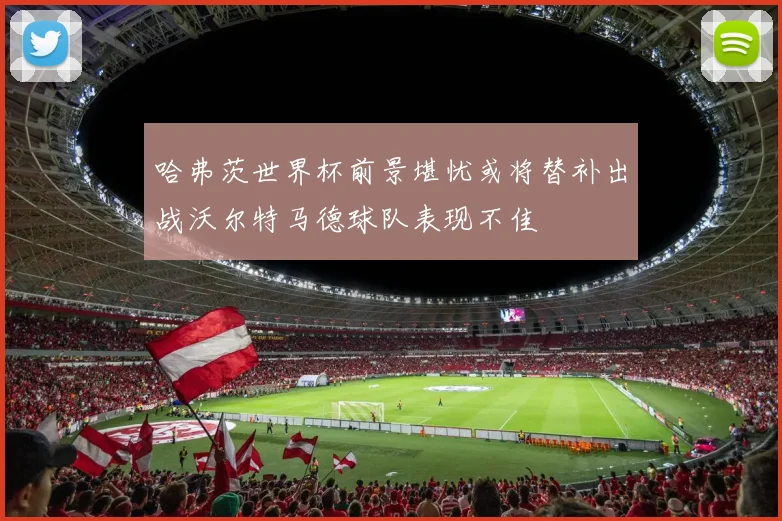 哈弗茨世界杯前景堪忧或将替补出战沃尔特马德球队表现不佳