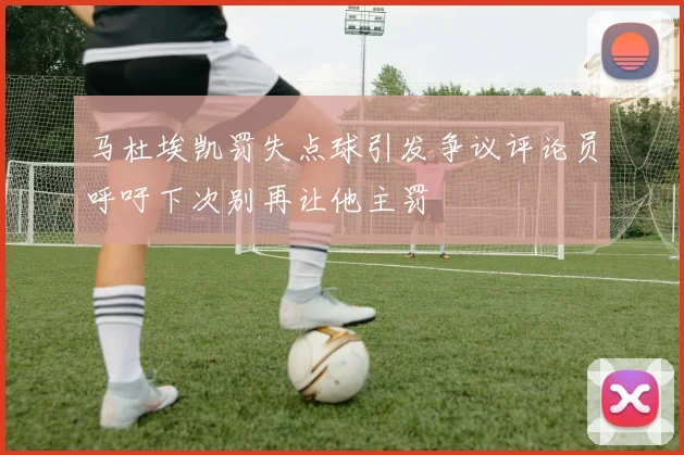 马杜埃凯罚失点球引发争议评论员呼吁下次别再让他主罚